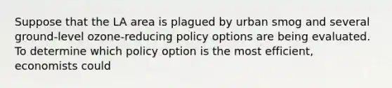 Suppose that the LA area is plagued by urban smog and several ground-level ozone-reducing policy options are being evaluated. To determine which policy option is the most efficient, economists could