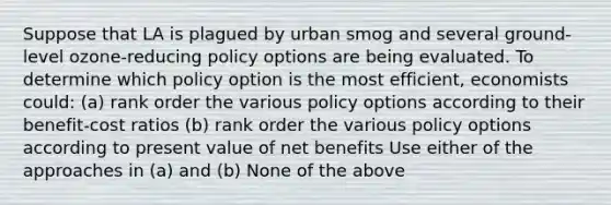 Suppose that LA is plagued by urban smog and several ground-level ozone-reducing policy options are being evaluated. To determine which policy option is the most efficient, economists could: (a) rank order the various policy options according to their benefit-cost ratios (b) rank order the various policy options according to present value of net benefits Use either of the approaches in (a) and (b) None of the above