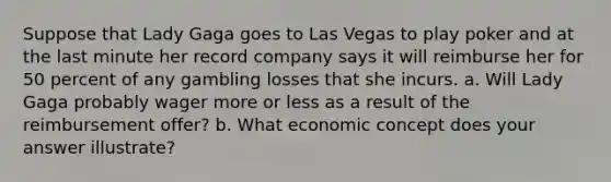 Suppose that Lady Gaga goes to Las Vegas to play poker and at the last minute her record company says it will reimburse her for 50 percent of any gambling losses that she incurs. a. Will Lady Gaga probably wager more or less as a result of the reimbursement offer? b. What economic concept does your answer illustrate?