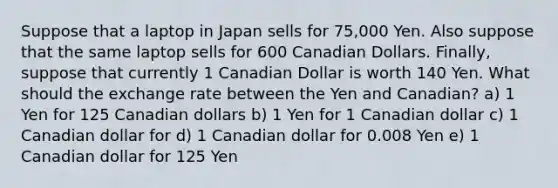 Suppose that a laptop in Japan sells for 75,000 Yen. Also suppose that the same laptop sells for 600 Canadian Dollars. Finally, suppose that currently 1 Canadian Dollar is worth 140 Yen. What should the exchange rate between the Yen and Canadian? a) 1 Yen for 125 Canadian dollars b) 1 Yen for 1 Canadian dollar c) 1 Canadian dollar for d) 1 Canadian dollar for 0.008 Yen e) 1 Canadian dollar for 125 Yen