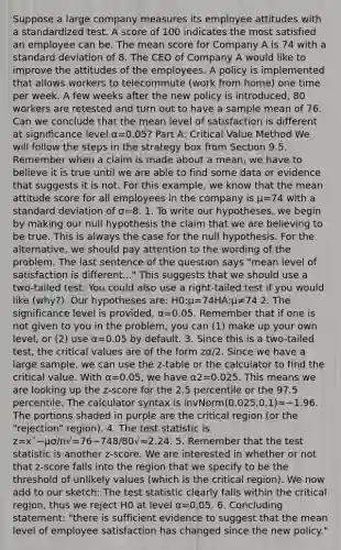 Suppose a large company measures its employee attitudes with a standardized test. A score of 100 indicates the most satisfied an employee can be. The mean score for Company A is 74 with a <a href='https://www.questionai.com/knowledge/kqGUr1Cldy-standard-deviation' class='anchor-knowledge'>standard deviation</a> of 8. The CEO of Company A would like to improve the attitudes of the employees. A policy is implemented that allows workers to telecommute (work from home) one time per week. A few weeks after the new policy is introduced, 80 workers are retested and turn out to have a sample mean of 76. Can we conclude that the mean level of satisfaction is different at significance level α=0.05? Part A: Critical Value Method We will follow the steps in the strategy box from Section 9.5. Remember when a claim is made about a mean, we have to believe it is true until we are able to find some data or evidence that suggests it is not. For this example, we know that the mean attitude score for all employees in the company is μ=74 with a standard deviation of σ=8. 1. To write our hypotheses, we begin by making our null hypothesis the claim that we are believing to be true. This is always the case for the null hypothesis. For the alternative, we should pay attention to the wording of the problem. The last sentence of the question says "mean level of satisfaction is different..." This suggests that we should use a two-tailed test. You could also use a right-tailed test if you would like (why?). Our hypotheses are: H0:μ=74HA:μ≠74 2. The significance level is provided, α=0.05. Remember that if one is not given to you in the problem, you can (1) make up your own level, or (2) use α=0.05 by default. 3. Since this is a two-tailed test, the critical values are of the form zα/2. Since we have a large sample, we can use the z-table or the calculator to find the critical value. With α=0.05, we have α2=0.025. This means we are looking up the z-score for the 2.5 percentile or the 97.5 percentile. The calculator syntax is invNorm(0.025,0,1)≈−1.96. The portions shaded in purple are the critical region (or the "rejection" region). 4. <a href='https://www.questionai.com/knowledge/kzeQt8hpQB-the-test-statistic' class='anchor-knowledge'>the test statistic</a> is z=x¯−μσ/n√=76−748/80√≈2.24. 5. Remember that the test statistic is another z-score. We are interested in whether or not that z-score falls into the region that we specify to be the threshold of unlikely values (which is the critical region). We now add to our sketch: The test statistic clearly falls within the critical region, thus we reject H0 at level α=0.05. 6. Concluding statement: "there is sufficient evidence to suggest that the mean level of employee satisfaction has changed since the new policy."