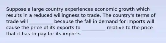 Suppose a large country experiences economic growth which results in a reduced willingness to trade. The country's terms of trade will __________ because the fall in demand for imports will cause the price of its exports to __________ relative to the price that it has to pay for its imports