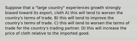 Suppose that a "large country" experiences growth strongly biased toward its export, cloth A) this will tend to worsen the country's terms of trade. B) this will tend to improve the country's terms of trade. C) this will tend to worsen the terms of trade for the country's trading partner. D) this will increase the price of cloth relative to the imported good.