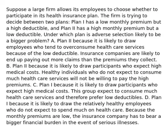 Suppose a large firm allows its employees to choose whether to participate in its health insurance plan. The firm is trying to decide between two​ plans: Plan I has a low monthly premium but a high​ deductible, and Plan II has a high monthly premium but a low deductible. Under which plan is adverse selection likely to be a bigger​ problem? A. Plan II because it is likely to draw employees who tend to overconsume health care services because of the low deductible. Insurance companies are likely to end up paying out more claims than the premiums they collect. B. Plan II because it is likely to draw participants who expect high medical costs. Healthy individuals who do not expect to consume much health care services will not be willing to pay the high premiums. C. Plan I because it is likely to draw participants who expect high medical costs. This group expect to consume much health care services and therefore prefer low deductibles. D. Plan I because it is likely to draw the relatively healthy employees who do not expect to spend much on health care. Because the monthly premiums are​ low, the insurance company has to bear a bigger financial burden in the event of serious illnesses.