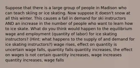 Suppose that there is a large group of people in Madison who can teach skiing or ice skating. Now suppose it doesn't snow at all this winter. This causes a fall in demand for ski instructors AND an increase in the number of people who want to learn how to ice skate. What do you think would happen to the equilibrium wage and employment (quantity of labor) for ice skating instructors? (Hint: what happens to the supply of and demand for ice skating instructors?) wage rises, effect on quantity is uncertain wage falls, quantity falls quantity increases, the effect on wages is not certain quantity increases, wage increases quantity increases, wage falls