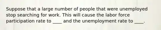 Suppose that a large number of people that were unemployed stop searching for work. This will cause the labor force participation rate to ____ and the unemployment rate to ____.