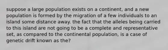 suppose a large population exists on a continent, and a new population is formed by the migration of a few individuals to an island some distance away. the fact that the alleles being carried to this island are not going to be a complete and representative set, as compared to the continental population, is a case of genetic drift known as the?