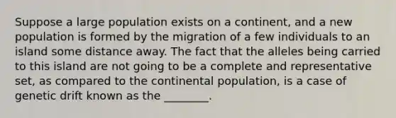 Suppose a large population exists on a continent, and a new population is formed by the migration of a few individuals to an island some distance away. The fact that the alleles being carried to this island are not going to be a complete and representative set, as compared to the continental population, is a case of genetic drift known as the ________.