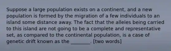 Suppose a large population exists on a continent, and a new population is formed by the migration of a few individuals to an island some distance away. The fact that the alleles being carried to this island are not going to be a complete and representative set, as compared to the continental population, is a case of genetic drift known as the ________. [two words]