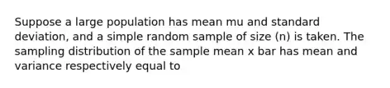 Suppose a large population has mean mu and standard deviation, and a simple random sample of size (n) is taken. The sampling distribution of the sample mean x bar has mean and variance respectively equal to