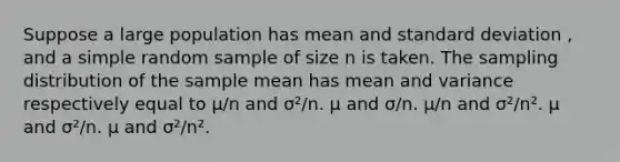 Suppose a large population has mean and standard deviation , and a simple random sample of size n is taken. The sampling distribution of the sample mean has mean and variance respectively equal to µ/n and σ²/n. µ and σ/n. µ/n and σ²/n². µ and σ²/n. µ and σ²/n².