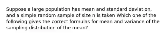 Suppose a large population has mean and standard deviation, and a simple random sample of size n is taken Which one of the following gives the correct formulas for mean and variance of the sampling distribution of the mean?