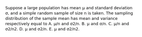 Suppose a large population has mean µ and <a href='https://www.questionai.com/knowledge/kqGUr1Cldy-standard-deviation' class='anchor-knowledge'>standard deviation</a> σ, and a simple random sample of size n is taken. The sampling distribution of the sample mean has mean and variance respectively equal to A. µ/n and σ2/n. B. µ and σ/n. C. µ/n and σ2/n2. D. µ and σ2/n. E. µ and σ2/n2.