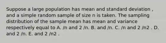 Suppose a large population has mean and standard deviation , and a simple random sample of size n is taken. The sampling distribution of the sample mean has mean and variance respectively equal to A. /n and 2 /n. B. and /n. C. /n and 2 /n2 . D. and 2 /n. E. and 2 /n2 .