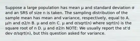 Suppose a large population has mean µ and <a href='https://www.questionai.com/knowledge/kqGUr1Cldy-standard-deviation' class='anchor-knowledge'>standard deviation</a> σ and an SRS of size n is taken. The sampling distribution of the sample mean has mean and variance, respectively, equal to A. µ/n and σ2/n B. µ and σ/n C. µ and σ/sqrt(n) where sqrt(n) is the square root of n D. µ and σ2/n NOTE: We usually report the st'd dev σ/sqrt(n), but this question asked for variance.