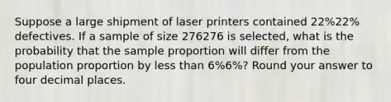 Suppose a large shipment of laser printers contained 22%22% defectives. If a sample of size 276276 is selected, what is the probability that the sample proportion will differ from the population proportion by less than 6%6%? Round your answer to four decimal places.