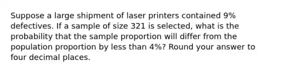 Suppose a large shipment of laser printers contained 9% defectives. If a sample of size 321 is selected, what is the probability that the sample proportion will differ from the population proportion by less than 4%? Round your answer to four decimal places.