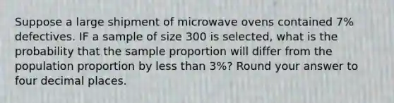 Suppose a large shipment of microwave ovens contained 7% defectives. IF a sample of size 300 is selected, what is the probability that the sample proportion will differ from the population proportion by less than 3%? Round your answer to four decimal places.