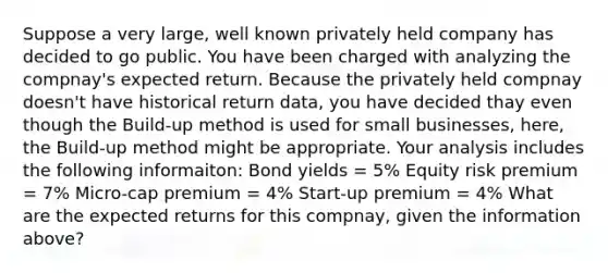 Suppose a very large, well known privately held company has decided to go public. You have been charged with analyzing the compnay's expected return. Because the privately held compnay doesn't have historical return data, you have decided thay even though the Build-up method is used for small businesses, here, the Build-up method might be appropriate. Your analysis includes the following informaiton: Bond yields = 5% Equity risk premium = 7% Micro-cap premium = 4% Start-up premium = 4% What are the expected returns for this compnay, given the information above?