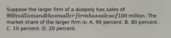 Suppose the larger firm of a duopoly has sales of 900 million and the smaller firm has sales of100 million. The market share of the larger firm is: A. 90 percent. B. 80 percent. C. 10 percent. D. 20 percent.