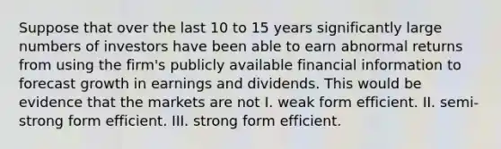 Suppose that over the last 10 to 15 years significantly large numbers of investors have been able to earn abnormal returns from using the firm's publicly available financial information to forecast growth in earnings and dividends. This would be evidence that the markets are not I. weak form efficient. II. semi-strong form efficient. III. strong form efficient.