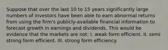 Suppose that over the last 10 to 15 years significantly large numbers of investors have been able to earn abnormal returns from using the firm's publicly-available financial information to forecast growth in earnings and dividends. This would be evidence that the markets are not: I. weak form efficient. II. semi strong form efficient. III. strong form efficiency.