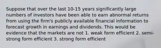 Suppose that over the last 10-15 years significantly large numbers of investors have been able to earn abnormal returns from using the firm's publicly available financial information to forecast growth in earnings and dividends. This would be evidence that the markets are not 1. weak form efficient 2. semi-strong form efficient 3. strong form efficient