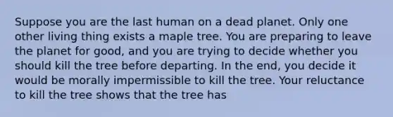 Suppose you are the last human on a dead planet. Only one other living thing exists a maple tree. You are preparing to leave the planet for good, and you are trying to decide whether you should kill the tree before departing. In the end, you decide it would be morally impermissible to kill the tree. Your reluctance to kill the tree shows that the tree has