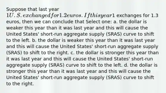 Suppose that last year 1 U.S. exchanged for 1.2 euros. If this year1 exchanges for 1.3 euros, then we can conclude that Select one: a. the dollar is weaker this year than it was last year and this will cause the United States' short-run aggregate supply (SRAS) curve to shift to the left. b. the dollar is weaker this year than it was last year and this will cause the United States' short-run aggregate supply (SRAS) to shift to the right. c. the dollar is stronger this year than it was last year and this will cause the United States' short-run aggregate supply (SRAS) curve to shift to the left. d. the dollar is stronger this year than it was last year and this will cause the United States' short-run aggregate supply (SRAS) curve to shift to the right.