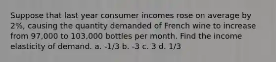 Suppose that last year consumer incomes rose on average by 2%, causing the quantity demanded of French wine to increase from 97,000 to 103,000 bottles per month. Find the income elasticity of demand. a. -1/3 b. -3 c. 3 d. 1/3