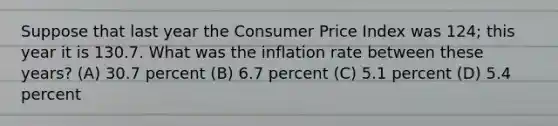 Suppose that last year the Consumer Price Index was 124; this year it is 130.7. What was the inflation rate between these years? (A) 30.7 percent (B) 6.7 percent (C) 5.1 percent (D) 5.4 percent