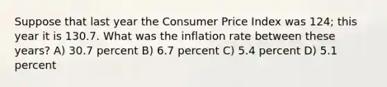 Suppose that last year the Consumer Price Index was 124; this year it is 130.7. What was the inflation rate between these years? A) 30.7 percent B) 6.7 percent C) 5.4 percent D) 5.1 percent