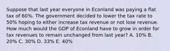 Suppose that last year everyone in Econland was paying a flat tax of 60%. The government decided to lower the tax rate to 50% hoping to either increase tax revenue or not lose revenue. How much would the GDP of Econland have to grow in order for tax revenues to remain unchanged from last year? A. 10% B. 20% C. 30% D. 33% E. 40%