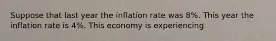 Suppose that last year the inflation rate was 8%. This year the inflation rate is 4%. This economy is experiencing