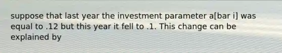 suppose that last year the investment parameter a[bar i] was equal to .12 but this year it fell to .1. This change can be explained by