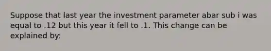 Suppose that last year the investment parameter abar sub i was equal to .12 but this year it fell to .1. This change can be explained by: