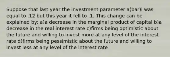 Suppose that last year the investment parameter a(bar)i was equal to .12 but this year it fell to .1. This change can be explained by: a)a decrease in the marginal product of capital b)a decrease in the real interest rate c)firms being optimistic about the future and willing to invest more at any level of the interest rate d)firms being pessimistic about the future and willing to invest less at any level of the interest rate