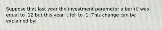 Suppose that last year the investment parameter a bar (i) was equal to .12 but this year it fell to .1. This change can be explained by: