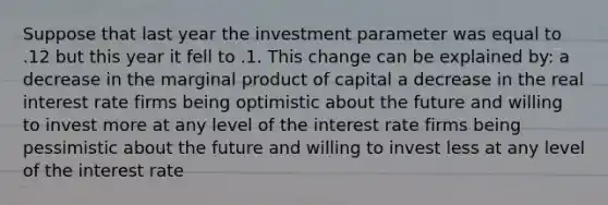 Suppose that last year the investment parameter was equal to .12 but this year it fell to .1. This change can be explained by: a decrease in the marginal product of capital a decrease in the real interest rate firms being optimistic about the future and willing to invest more at any level of the interest rate firms being pessimistic about the future and willing to invest less at any level of the interest rate