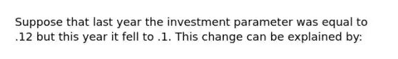 Suppose that last year the investment parameter was equal to .12 but this year it fell to .1. This change can be explained by: