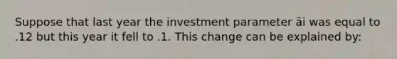 Suppose that last year the investment parameter āi was equal to .12 but this year it fell to .1. This change can be explained by: