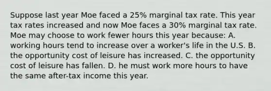 Suppose last year Moe faced a 25% marginal tax rate. This year tax rates increased and now Moe faces a 30% marginal tax rate. Moe may choose to work fewer hours this year because: A. working hours tend to increase over a worker's life in the U.S. B. the opportunity cost of leisure has increased. C. the opportunity cost of leisure has fallen. D. he must work more hours to have the same after-tax income this year.