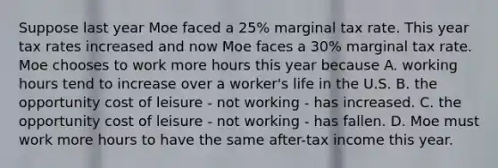 Suppose last year Moe faced a 25% marginal tax rate. This year tax rates increased and now Moe faces a 30% marginal tax rate. Moe chooses to work more hours this year because A. working hours tend to increase over a worker's life in the U.S. B. the opportunity cost of leisure - not working - has increased. C. the opportunity cost of leisure - not working - has fallen. D. Moe must work more hours to have the same after-tax income this year.