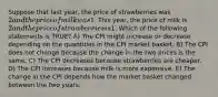 Suppose that last year, the price of strawberries was 2 and the price of milk was1. This year, the price of milk is 2 and the price of strawberries is1. Which of the following statements is TRUE? A) The CPI might increase or decrease depending on the quantities in the CPI market basket. B) The CPI does not change because the change in the two prices is the same. C) The CPI decreases because strawberries are cheaper. D) The CPI increases because milk is more expensive. E) The change in the CPI depends how the market basket changed between the two years.