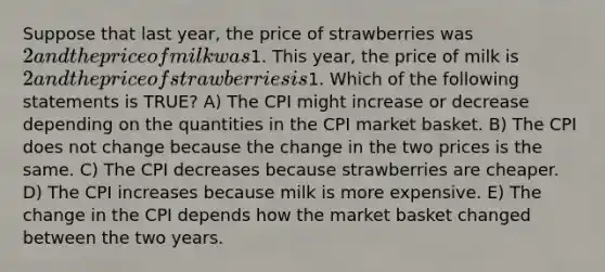 Suppose that last year, the price of strawberries was 2 and the price of milk was1. This year, the price of milk is 2 and the price of strawberries is1. Which of the following statements is TRUE? A) The CPI might increase or decrease depending on the quantities in the CPI market basket. B) The CPI does not change because the change in the two prices is the same. C) The CPI decreases because strawberries are cheaper. D) The CPI increases because milk is more expensive. E) The change in the CPI depends how the market basket changed between the two years.