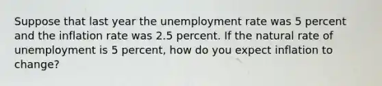 Suppose that last year the unemployment rate was 5 percent and the inflation rate was 2.5 percent. If the natural rate of unemployment is 5 percent, how do you expect inflation to change?