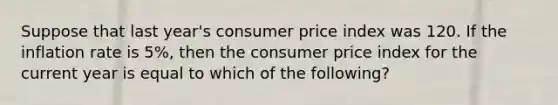 Suppose that last year's consumer price index was 120. If the inflation rate is 5%, then the consumer price index for the current year is equal to which of the following?