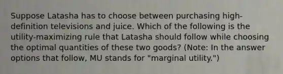 Suppose Latasha has to choose between purchasing high-definition televisions and juice. Which of the following is the utility-maximizing rule that Latasha should follow while choosing the optimal quantities of these two goods? (Note: In the answer options that follow, MU stands for "marginal utility.")