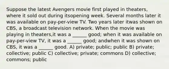 Suppose the latest Avengers movie first played in theaters, where it sold out during itsopening week. Several months later it was available on pay-per-view TV. Two years later itwas shown on CBS, a broadcast television network. When the movie was playing in theaters,it was a ______ good; when it was available on pay-per-view TV, it was a ______ good; andwhen it was shown on CBS, it was a ______ good. A) private; public; public B) private; collective; public C) collective; private; commons D) collective; commons; public