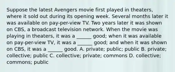 Suppose the latest Avengers movie first played in theaters, where it sold out during its opening week. Several months later it was available on pay-per-view TV. Two years later it was shown on CBS, a broadcast television network. When the movie was playing in theaters, it was a ______ good; when it was available on pay-per-view TV, it was a ______ good; and when it was shown on CBS, it was a ______ good. A. private; public; public B. private; collective; public C. collective; private; commons D. collective; commons; public